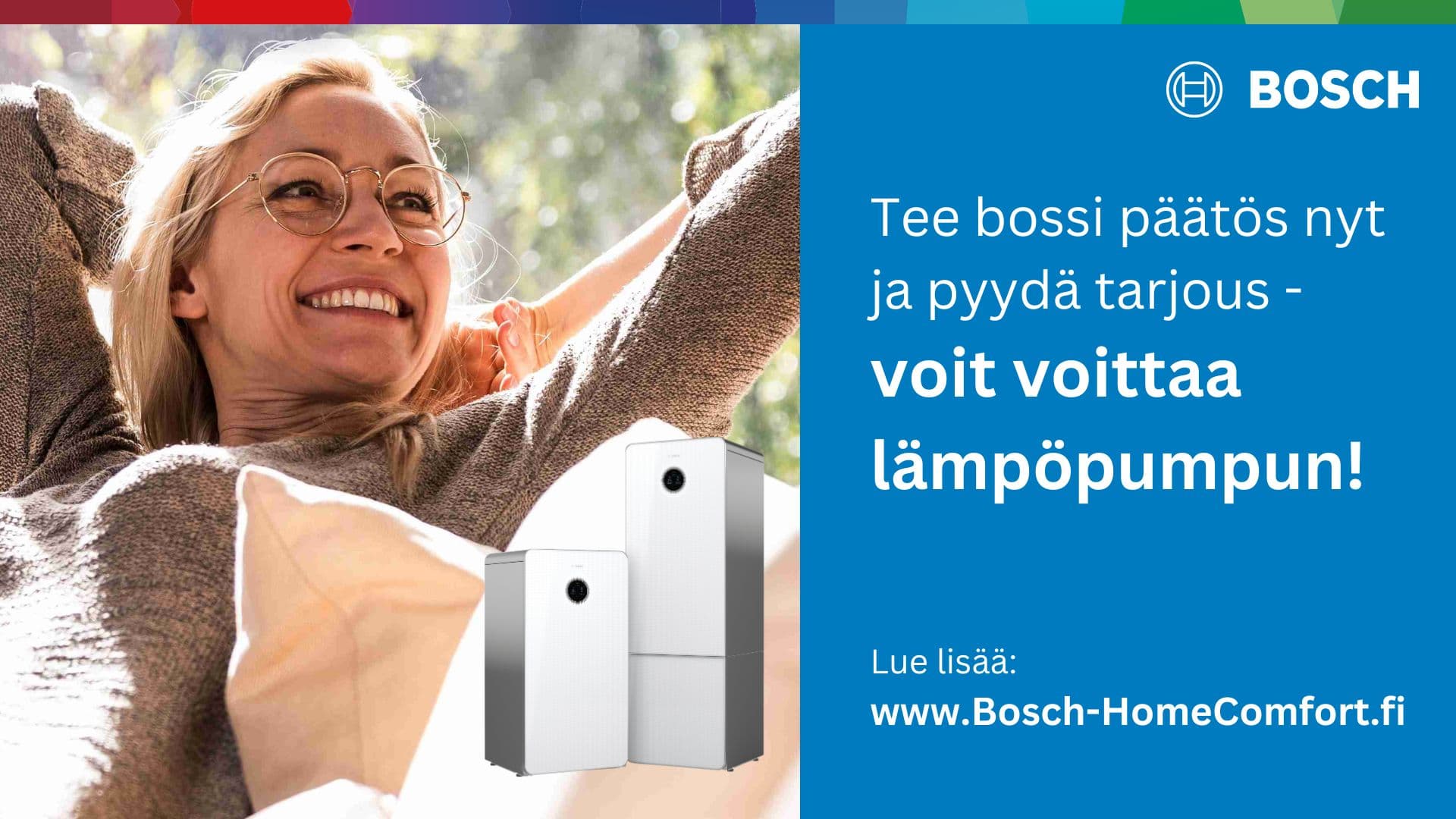 <p data-block-key="slzi3">Se bossi tunne kun hankit uuden Bosch-lämpöpumpun. Tee bossi päätös nyt ja pyydä tarjous - voit osallistua arvontaan jonka pääpalkintona on lämpöpumppu! Lue lisää www.Bosch-HomeComfort.fi</p>